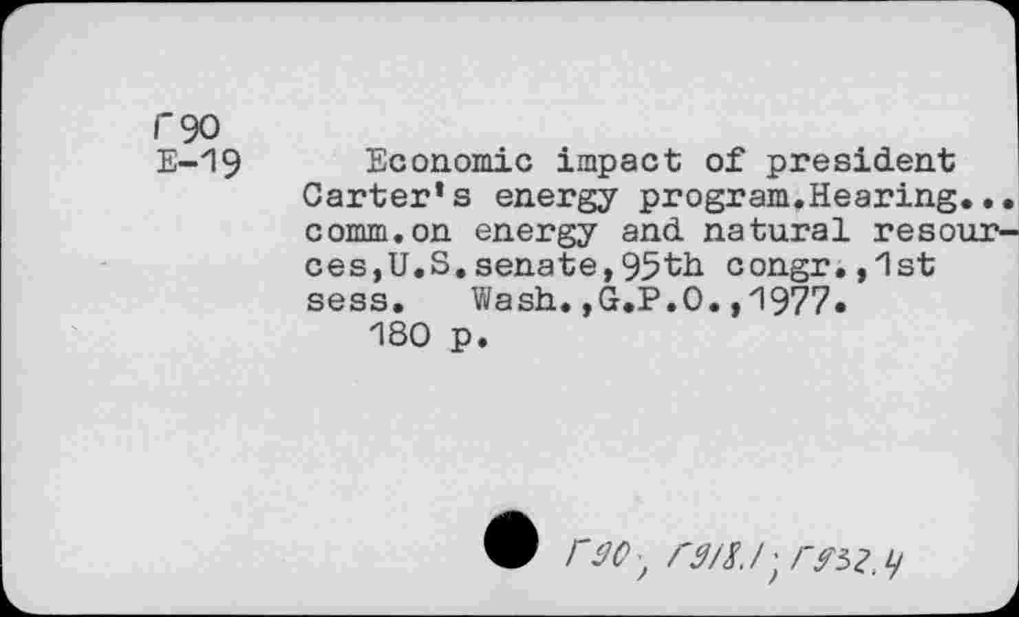 ﻿f'90
E-19 Economic impact of president Carter*s energy program.Hearing... comm.on energy and natural resources, U.S.senate,95th congr.,1st sess. Wash.,G.P.O.,1977.
180 p.